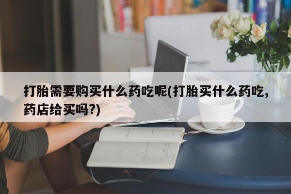 私人中医打胎药打胎需要购买什么药吃呢(打胎买什么药吃,药店给买吗?)